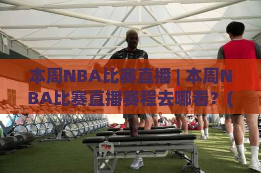 本周NBA比赛直播 | 本周NBA比赛直播赛程去哪看？(本周NBA比赛直播) 全平台观看指南与避坑手册-明天权威直播吧体育球盘买球网JRS低调看无解说蓝光赛后回放贴水