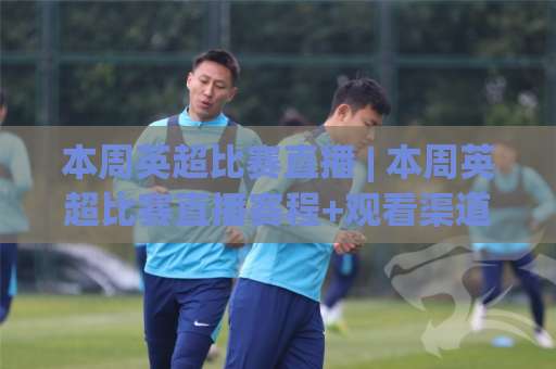 本周英超比赛直播 | 本周英超比赛直播赛程+观看渠道全解析：本周英超比赛直播怎么选不踩坑-今晚外围网页线上体育堵球赛走势对比让球盘大小球单双盘波胆盘