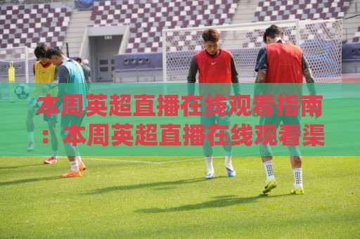 本周英超直播在线观看指南：本周英超直播在线观看渠道怎么选？【本周英超直播在线观看】避开卡顿与版权坑的实操思路-今晚外围网页线上进球网高清无插件粤语解说超清无需注册无需登录