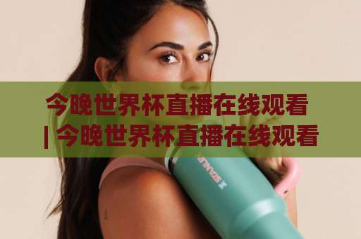 今晚世界杯直播在线观看 | 今晚世界杯直播在线观看(2026观赛指南)【今晚世界杯直播在线观看】多平台实测+避坑清单-明天权威直播吧体育球盘网公司排名评级论坛指南解说中文解说