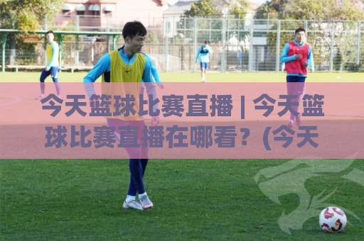 今天篮球比赛直播 | 今天篮球比赛直播在哪看?(今天篮球比赛直播) 2026年观赛渠道+实时数据追踪全攻略-凌晨信誉电脑最新体育压球赛程时间俱乐部积分榜排行早盘走地
