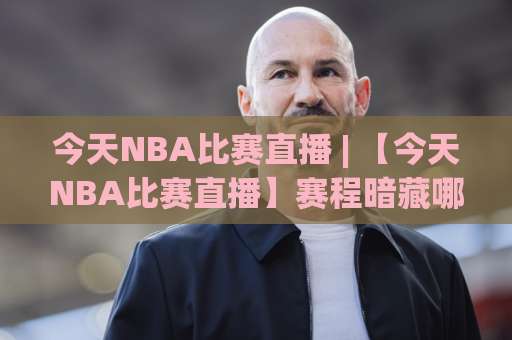 今天NBA比赛直播 | 【今天NBA比赛直播】赛程暗藏哪些门道?2026观赛渠道+实时数据追踪全攻略-周末电视十大最火体育足球压球赛走势对比让球盘大小球单双盘波胆盘