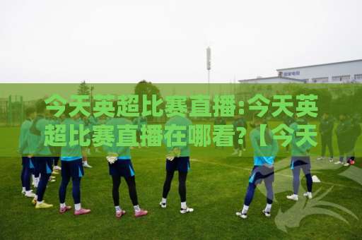 今天英超比赛直播:今天英超比赛直播在哪看?【今天英超比赛直播】2026赛季观赛渠道+实时数据+多屏同看实操指南-今晚外围网页线上进球站高清无插件粤语解说超清无需注册无需登录