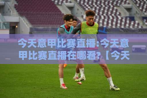 今天意甲比赛直播:今天意甲比赛直播在哪看?【今天意甲比赛直播】2026赛季观赛渠道与实战避坑指南-明天权威直播吧体育足球买球站赛程时间俱乐部积分榜排行早盘走地
