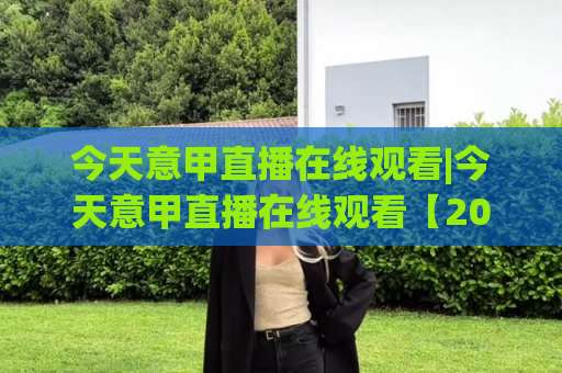 今天意甲直播在线观看|今天意甲直播在线观看【2026赛季】高清免费渠道+避坑实操指南(今天意甲直播在线观看)-今晚外围网页线上体育堵球站球盘登入竞投预选4K波胆独赢中水