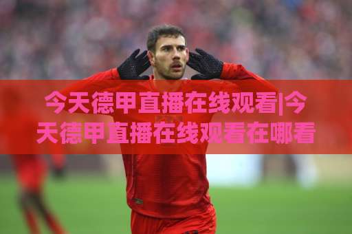 今天德甲直播在线观看|今天德甲直播在线观看在哪看?2026赛季高清免费渠道+避坑指南(今天德甲直播在线观看)-凌晨信誉电脑最新压球网球盘登入竞投预选4K波胆独赢中水