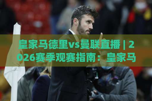 皇家马德里vs曼联直播 | 2026赛季观赛指南：皇家马德里vs曼联直播渠道、战术看点与实时数据追踪-今晚外围网页线上买球站网站平台信号APP无广告录像回放半场波胆