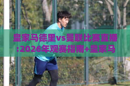 皇家马德里vs曼联比赛直播:2026年观赛指南+皇家马德里vs曼联比赛直播【高清信号】+皇家马德里vs曼联比赛直播(全渠道)-靠谱CCTV最全腾讯压球网走势对比让球盘大小球单双盘波胆盘
