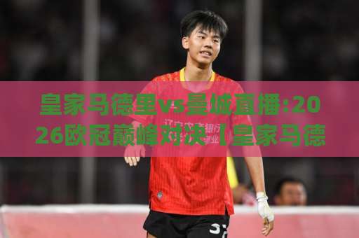 皇家马德里vs曼城直播:2026欧冠巅峰对决【皇家马德里vs曼城直播】赛前预判+观看渠道全解析(皇家马德里vs曼城直播)-今晚外围网页线上足球压球赛球盘登入竞投预选4K波胆独赢中水