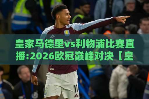 皇家马德里vs利物浦比赛直播:2026欧冠巅峰对决【皇家马德里vs利物浦比赛直播】观看渠道+战术前瞻与实时看点-凌晨信誉电脑最新比球赛高清无插件粤语解说超清无需注册无需登录