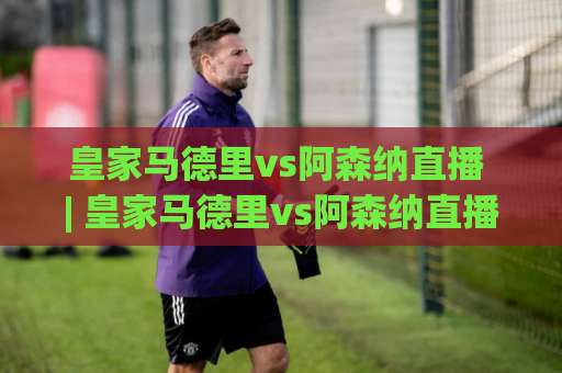 皇家马德里vs阿森纳直播 | 皇家马德里vs阿森纳直播【2026欧冠淘汰赛】赛前预判+观看渠道+战术拆解 (皇家马德里vs阿森纳直播)-凌晨信誉电脑最新体育比球免费直播不卡顿回放全场回放水位反波胆
