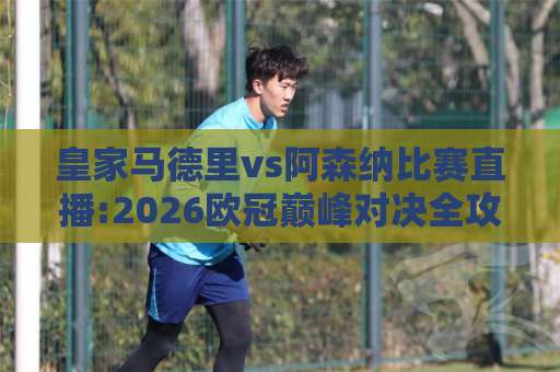 皇家马德里vs阿森纳比赛直播:2026欧冠巅峰对决全攻略【皇家马德里vs阿森纳比赛直播】观赛渠道+战术前瞻+实时数据追踪-今日网上手机抖音球盘比球投注上盘下盘受让走盘升盘降盘大球