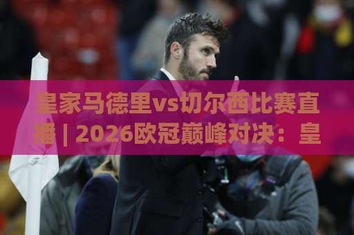 皇家马德里vs切尔西比赛直播 | 2026欧冠巅峰对决：皇家马德里vs切尔西比赛直播观看指南与战术前瞻-靠谱CCTV最全腾讯足球比球预测交流大全分析攻略技巧策略社区
