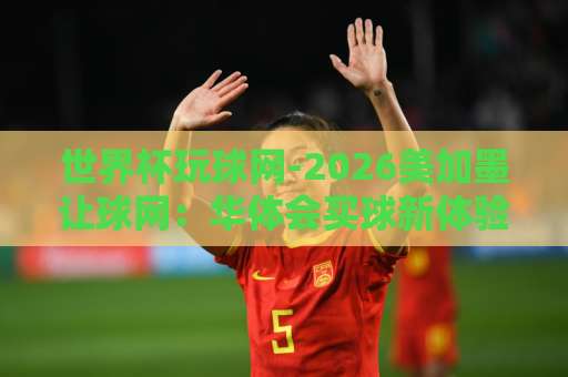世界杯玩球网-2026美加墨让球网：华体会买球新体验【世界杯玩球网】助你精准决策