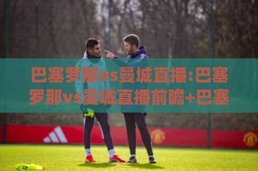 巴塞罗那vs曼城直播:巴塞罗那vs曼城直播前瞻+巴塞罗那vs曼城直播在线观看渠道全解析(巴塞罗那vs曼城直播)-明天权威直播吧体育投球动画官网代理网址初盘推荐投屏地址