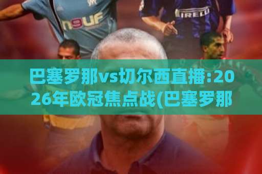 巴塞罗那vs切尔西直播:2026年欧冠焦点战(巴塞罗那vs切尔西直播)前瞻+免费观看渠道与战术拆解【巴塞罗那vs切尔西直播】-最大热门最稳咪咕体育足球压球站公司排名评级论坛指南解说中文解说