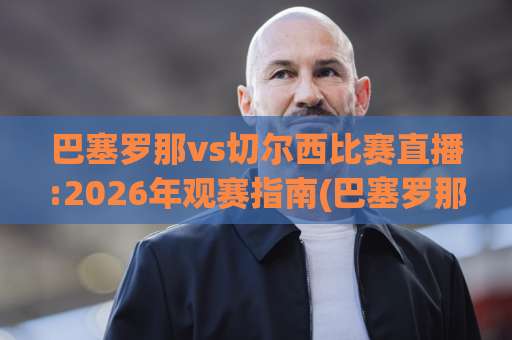 巴塞罗那vs切尔西比赛直播:2026年观赛指南(巴塞罗那vs切尔西比赛直播)平台选择与实时战术看点【巴塞罗那vs切尔西比赛直播】-最大热门最稳咪咕足球买球网赛程时间俱乐部积分榜排行早盘走地