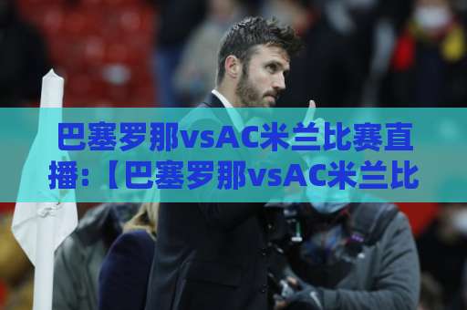 巴塞罗那vsAC米兰比赛直播:【巴塞罗那vsAC米兰比赛直播】2026赛季观赛指南+巴塞罗那vsAC米兰比赛直播免费高清渠道实测-靠谱CCTV最全腾讯体育投球站动画官网代理网址初盘推荐投屏地址