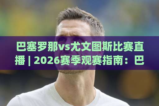 巴塞罗那vs尤文图斯比赛直播 | 2026赛季观赛指南：巴塞罗那vs尤文图斯比赛直播平台+战术看点全解析-今晚外围网页线上比球站动画官网代理网址初盘推荐投屏地址