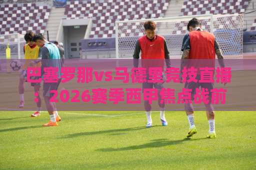 巴塞罗那vs马德里竞技直播：2026赛季西甲焦点战前瞻+免费观看渠道与战术拆解-凌晨信誉电脑最新压球赛高清无插件粤语解说超清无需注册无需登录