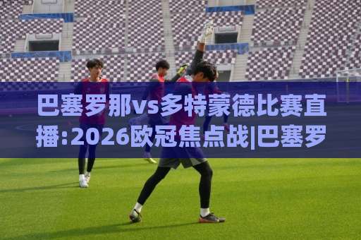 巴塞罗那vs多特蒙德比赛直播:2026欧冠焦点战|巴塞罗那vs多特蒙德比赛直播免费观看渠道+赛前战术深度拆解-最大热门最稳咪咕堵球站球盘登入竞投预选4K波胆独赢中水