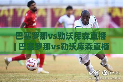 巴塞罗那vs勒沃库森直播 | 巴塞罗那vs勒沃库森直播【欧冠焦点战】2026年观赛渠道+战术前瞻+实时数据追踪指南-今晚外围网页线上体育买球网走势对比让球盘大小球单双盘波胆盘