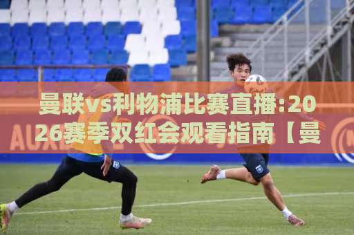 曼联vs利物浦比赛直播:2026赛季双红会观看指南【曼联vs利物浦比赛直播】渠道、时间与战术看点解析-今日网上手机抖音体育压球网高清无插件粤语解说超清无需注册无需登录