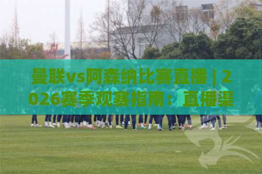 曼联vs阿森纳比赛直播 | 2026赛季观赛指南：直播渠道、战术看点与实时数据追踪-明天权威直播吧压球网走势对比让球盘大小球单双盘波胆盘