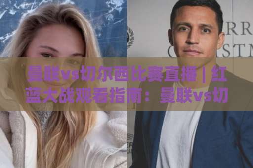 曼联vs切尔西比赛直播 | 红蓝大战观看指南：曼联vs切尔西比赛直播平台、时间与战术看点全解析-今晚外围网页线上进球赛JRS低调看无解说蓝光赛后回放贴水