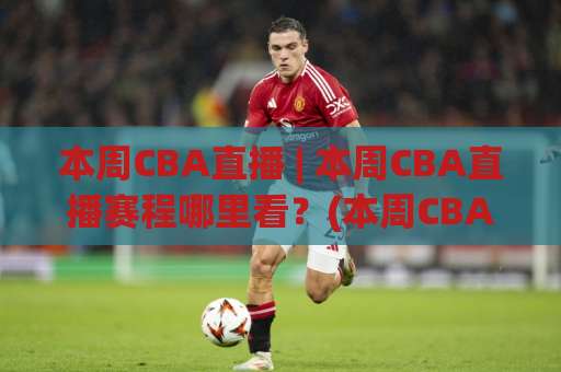 本周CBA直播 | 本周CBA直播赛程哪里看？(本周CBA直播) 2026观赛渠道与避坑指南【本周CBA直播】-今晚外围网页线上球盘进球频道软件流畅免安装在线看全场录像
