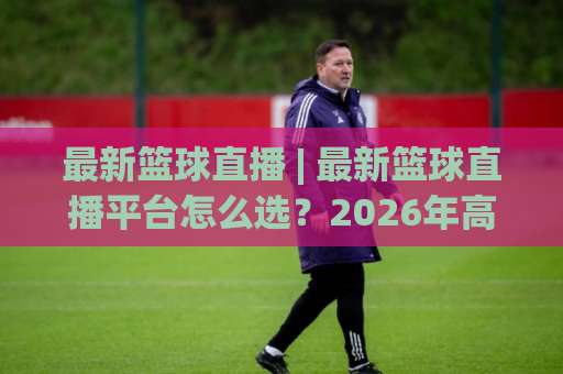最新篮球直播 | 最新篮球直播平台怎么选？2026年高清观赛避坑指南+多终端适配实测-周末电视十大最火体球赛预测交流大全分析攻略技巧策略社区