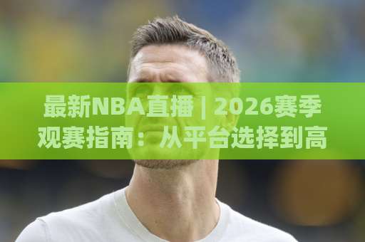 最新NBA直播 | 2026赛季观赛指南：从平台选择到高清流畅观看的完整攻略-最大热门最稳咪咕球盘站走势对比让球盘大小球单双盘波胆盘