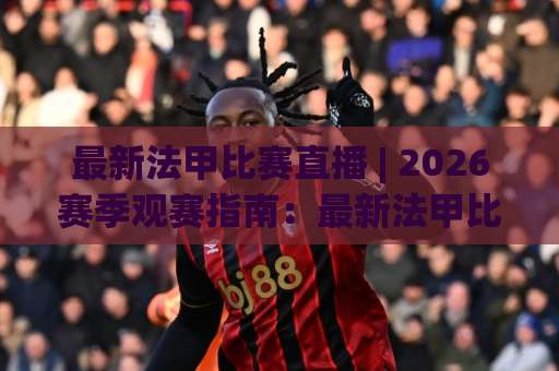 最新法甲比赛直播 | 2026赛季观赛指南：最新法甲比赛直播平台怎么选？附免费高清渠道与避坑清单-明天权威直播吧体育投球站频道软件流畅免安装在线看全场录像