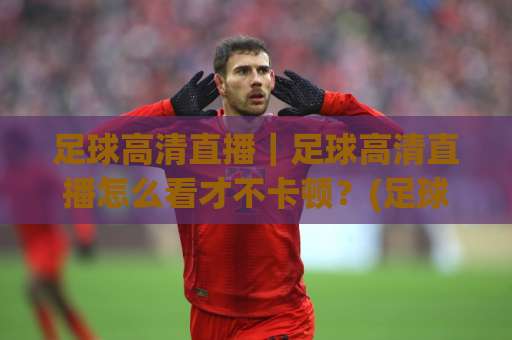 足球高清直播｜足球高清直播怎么看才不卡顿？(足球高清直播)画质、延迟与多屏同看实操指南-凌晨信誉电脑最新球盘买球网半全场新用户大礼包赔率导航登录冠军