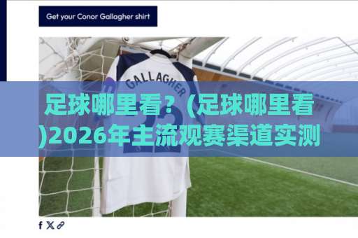 足球哪里看？(足球哪里看)2026年主流观赛渠道实测+避坑指南【足球哪里看】-今晚外围网页线上球盘比球入口观看链接无延迟集锦小球两球半
