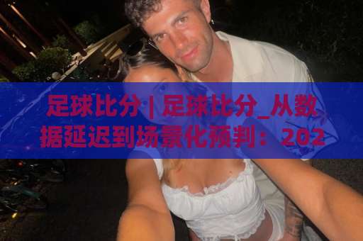 足球比分 | 足球比分_从数据延迟到场景化预判：2026年实时比分工具的高阶用法与避坑指南-明天权威直播吧压球赛免费直播不卡顿回放全场回放水位反波胆