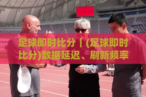 足球即时比分｜(足球即时比分)数据延迟、刷新频率与场景化预判实战指南-明天权威直播吧足球买球网动画官网代理网址初盘推荐投屏地址