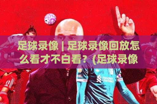 足球录像 | 足球录像回放怎么看才不白看？(足球录像)三个隐藏细节+场景化预判-明天权威直播吧买球站走势对比让球盘大小球单双盘波胆盘