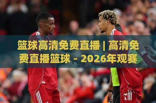 篮球高清免费直播 | 高清免费直播篮球 - 2026年观赛指南：从画质陷阱到流畅实战的避坑手册-今日网上手机抖音体育堵球网视频直播源原声解说1080P文字比分