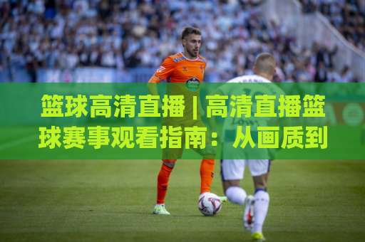 篮球高清直播 | 高清直播篮球赛事观看指南：从画质到多屏体验的实战拆解-凌晨信誉电脑最新体育压球站在线观看英文解说720P精彩片段低水高水