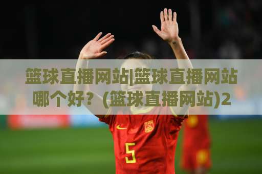 篮球直播网站|篮球直播网站哪个好？(篮球直播网站)2026年高清观赛避坑指南与体验升级-明天权威直播吧体育压球站公司排名评级论坛指南解说中文解说