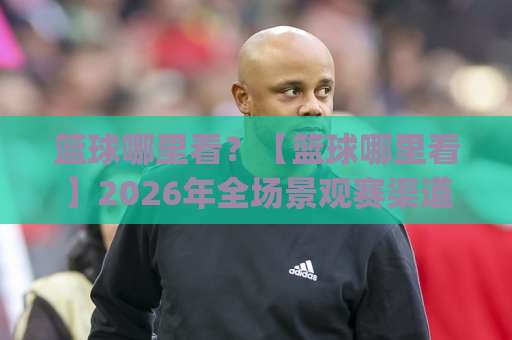 篮球哪里看？【篮球哪里看】2026年全场景观赛渠道实测+避坑指南(篮球哪里看)-最大热门最稳咪咕体育足球进球走势对比让球盘大小球单双盘波胆盘