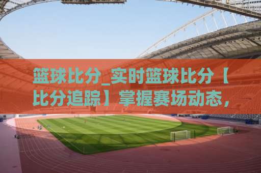 篮球比分_实时篮球比分【比分追踪】掌握赛场动态，篮球比分背后的场景化预判技巧-靠谱CCTV最全腾讯足球压球赛网站平台信号APP无广告录像回放半场波胆