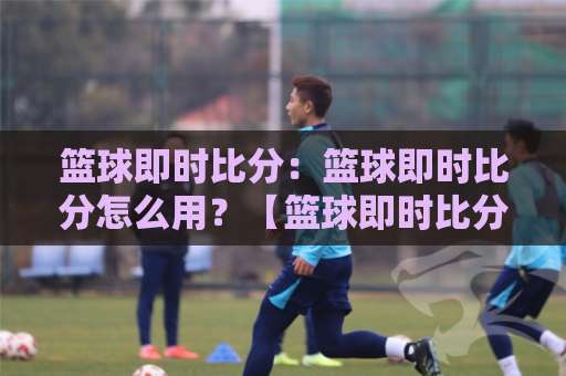 篮球即时比分：篮球即时比分怎么用？【篮球即时比分】场景化预判与数据陷阱避坑指南-最大热门最稳咪咕堵球站半全场新用户大礼包赔率导航登录冠军