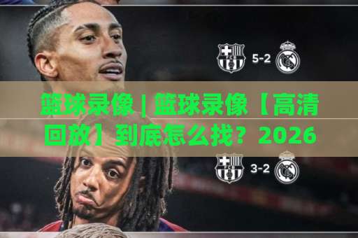 篮球录像 | 篮球录像【高清回放】到底怎么找？2026年实战避坑指南+观看渠道全解析-今晚外围网页线上投球站在线观看英文解说720P精彩片段低水高水