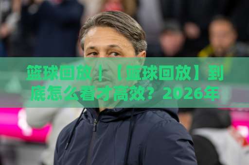 篮球回放｜【篮球回放】到底怎么看才高效？2026年实战派拆解+常见误区避坑-靠谱CCTV最全腾讯体育足球买球赛公司排名评级论坛指南解说中文解说