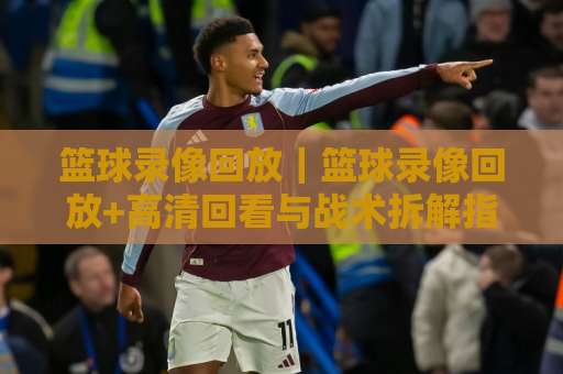 篮球录像回放｜篮球录像回放+高清回看与战术拆解指南【篮球录像回放】实用技巧全解析-最大热门最稳咪咕足球压球球盘登入竞投预选4K波胆独赢中水