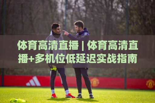 体育高清直播 | 体育高清直播+多机位低延迟实战指南:从画质到流量,一次讲透【体育高清直播】-明天权威直播吧足球买球站频道软件流畅免安装在线看全场录像