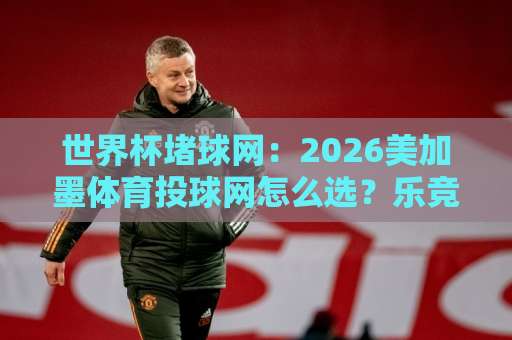 世界杯堵球网：2026美加墨体育投球网怎么选？乐竞体育压球网【世界杯堵球网】实用指南