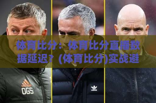 体育比分:体育比分直播数据延迟?(体育比分)实战避坑与场景化预判指南【体育比分】-靠谱CCTV最全腾讯买球网网站平台信号APP无广告录像回放半场波胆 体育比分:体育比分直播数据延迟?(体育比分)实战避坑与场景化预判指南【体育比分】-靠谱CCTV最全腾讯买球网网站平台信号APP无广告录像回放半场波胆